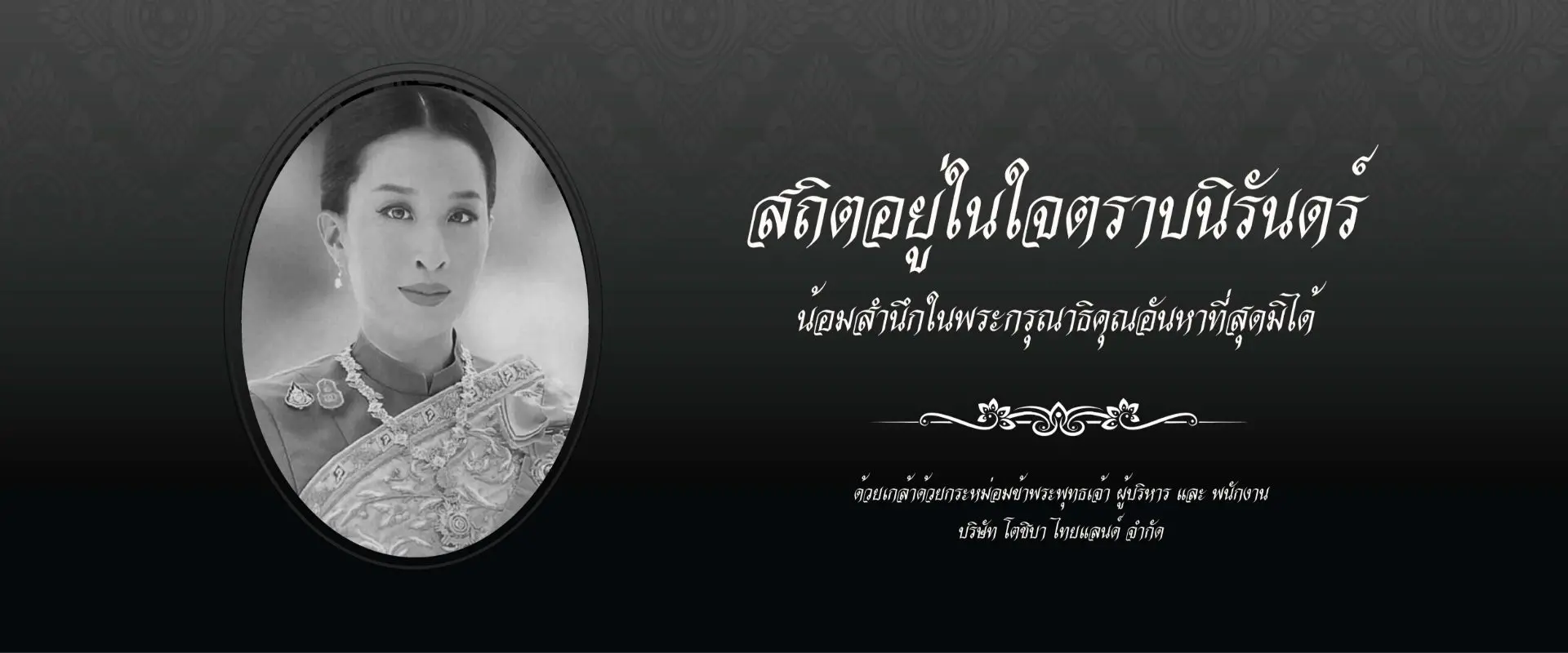 สถิตอยู่ในใจตราบนิรันดร์ น้อมสำนึกในพระกรุณาธิคุณอันหาที่สุดมิได้ ด้วยเกล้าด้วยกระหม่อม ข้าพระพุทธเจ้า ผู้บริหารและพนักงาน บริษัท โตชิบา ไทยแลนด์ จำกัด